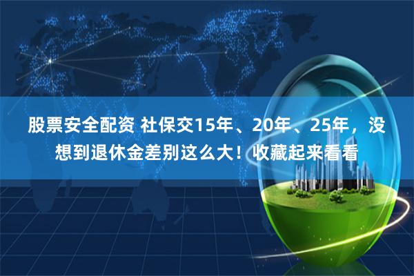 股票安全配资 社保交15年、20年、25年，没想到退休金差别这么大！收藏起来看看