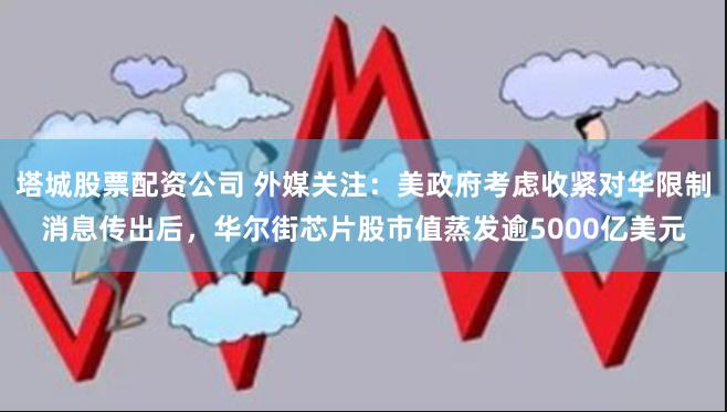 塔城股票配资公司 外媒关注：美政府考虑收紧对华限制消息传出后，华尔街芯片股市值蒸发逾5000亿美元