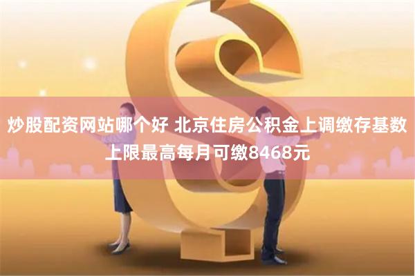 炒股配资网站哪个好 北京住房公积金上调缴存基数上限最高每月可缴8468元