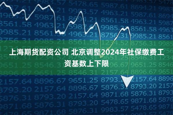 上海期货配资公司 北京调整2024年社保缴费工资基数上下限