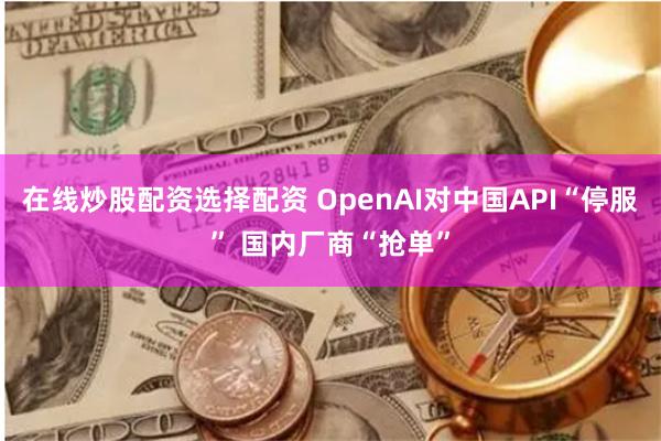 在线炒股配资选择配资 OpenAI对中国API“停服” 国内厂商“抢单”