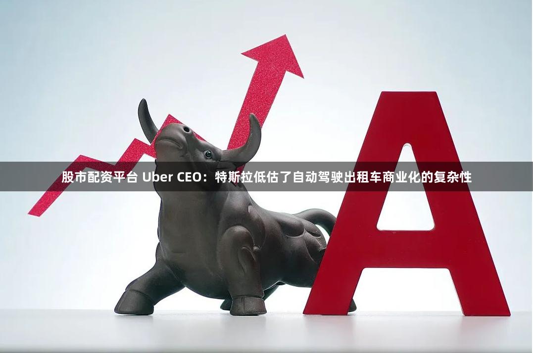 股市配资平台 Uber CEO：特斯拉低估了自动驾驶出租车商业化的复杂性