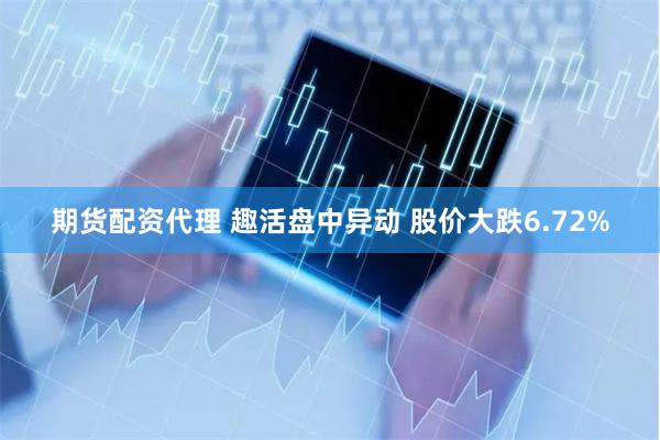 期货配资代理 趣活盘中异动 股价大跌6.72%