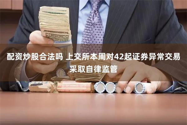 配资炒股合法吗 上交所本周对42起证券异常交易采取自律监管