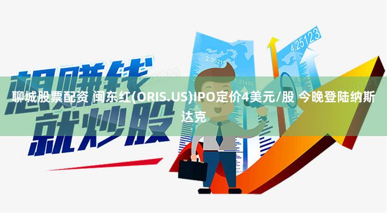 聊城股票配资 闽东红(ORIS.US)IPO定价4美元/股 今晚登陆纳斯达克