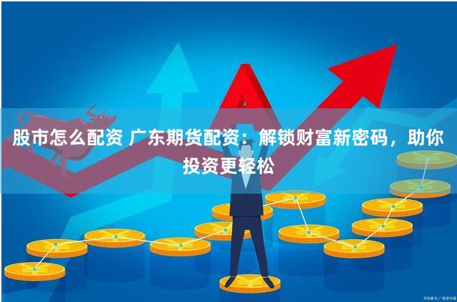 股市怎么配资 广东期货配资：解锁财富新密码，助你投资更轻松