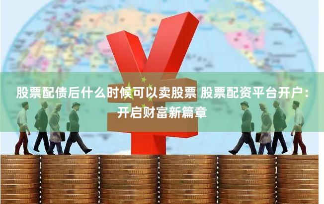 股票配债后什么时候可以卖股票 股票配资平台开户:开启财富新篇章
